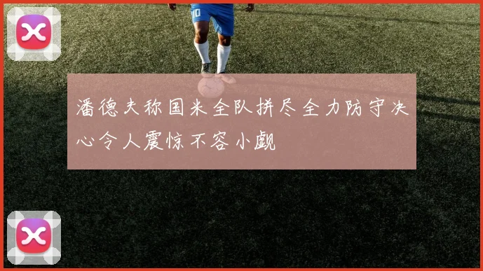 潘德夫称国米全队拼尽全力防守决心令人震惊不容小觑