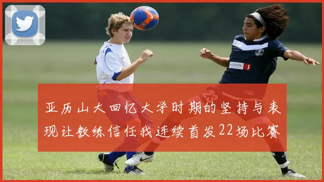 亚历山大回忆大学时期的坚持与表现让教练信任我连续首发22场比赛