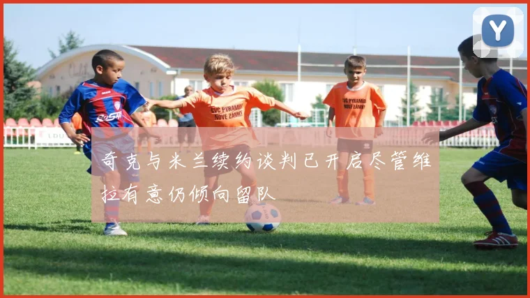 奇克与米兰续约谈判已开启尽管维拉有意仍倾向留队