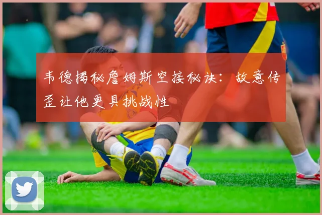 韦德揭秘詹姆斯空接秘诀：故意传歪让他更具挑战性