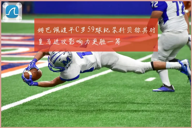 姆巴佩追平C罗59球纪录科贝称其对皇马进攻影响力更胜一筹