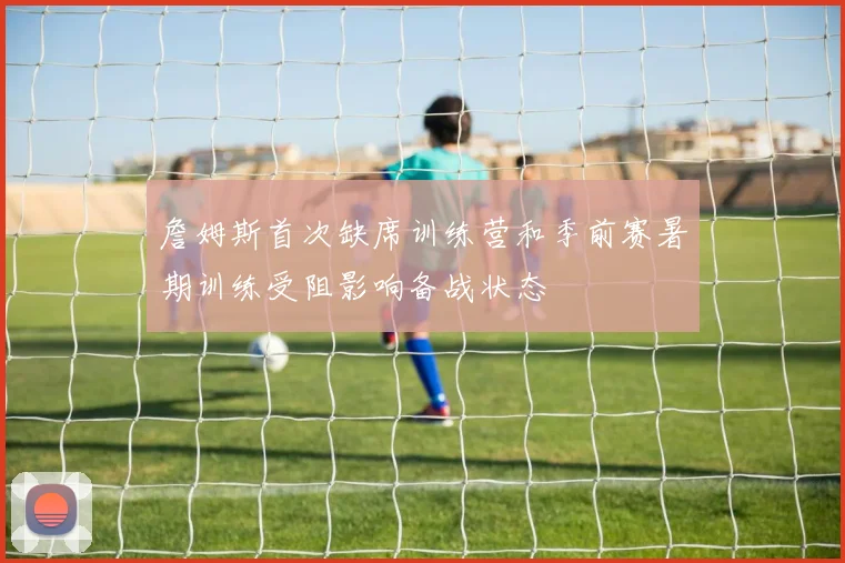 詹姆斯首次缺席训练营和季前赛暑期训练受阻影响备战状态