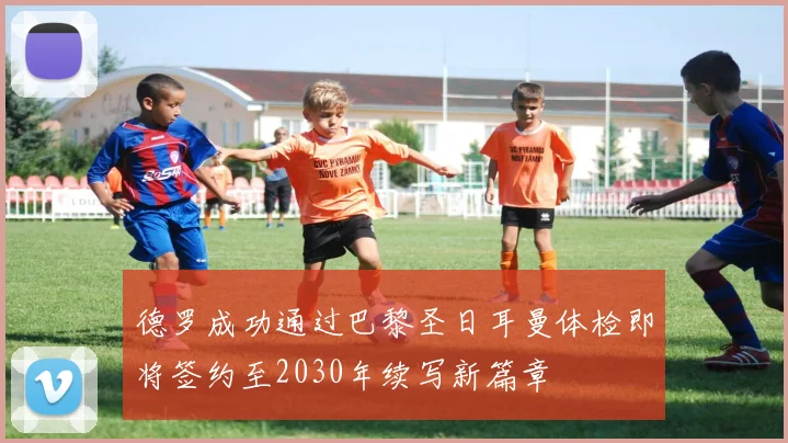 德罗成功通过巴黎圣日耳曼体检即将签约至2030年续写新篇章