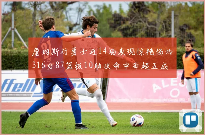 詹姆斯对勇士近14场表现惊艳场均316分87篮板10助攻命中率超五成