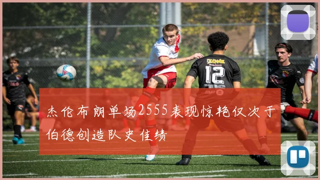 杰伦布朗单场2555表现惊艳仅次于伯德创造队史佳绩