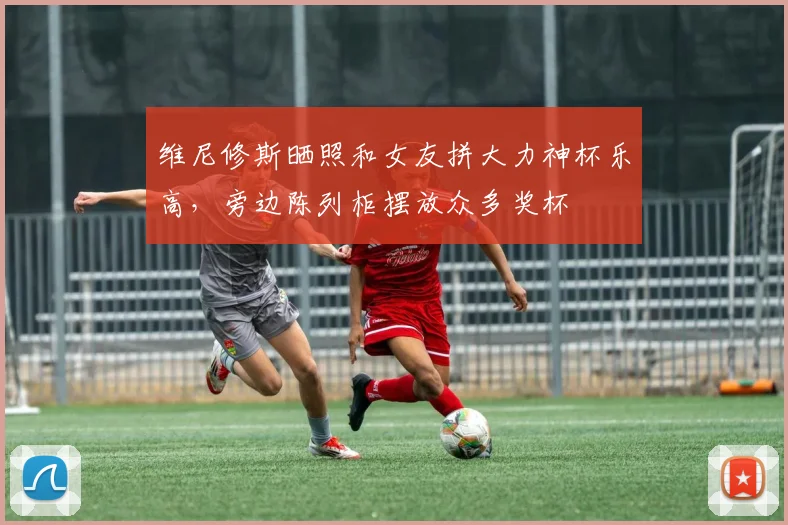 维尼修斯晒照和女友拼大力神杯乐高，旁边陈列柜摆放众多奖杯