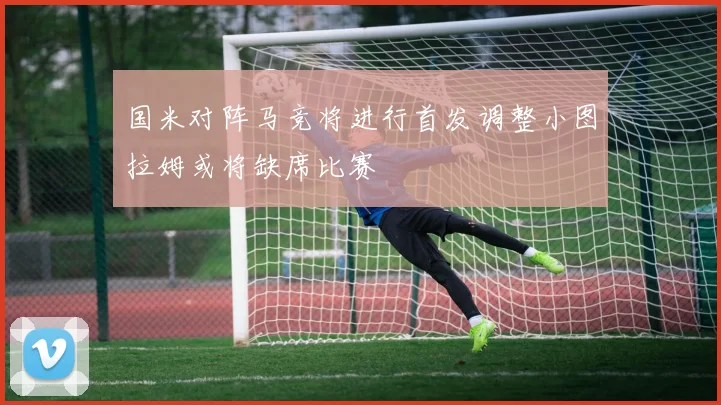 国米对阵马竞将进行首发调整小图拉姆或将缺席比赛
