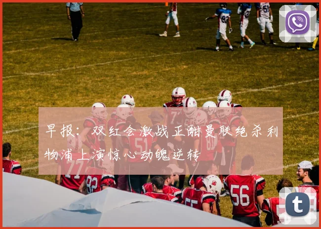 早报：双红会激战正酣曼联绝杀利物浦上演惊心动魄逆转