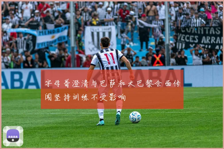 字母哥澄清与巴萨和大巴黎会面传闻坚持训练不受影响