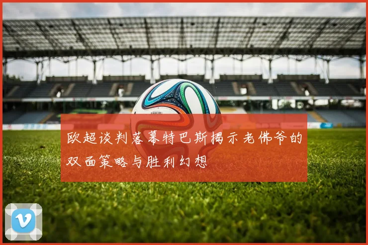 欧超谈判落幕特巴斯揭示老佛爷的双面策略与胜利幻想