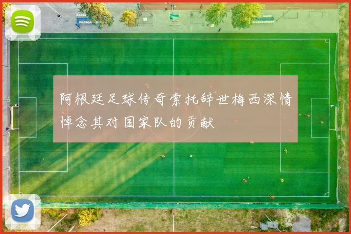 阿根廷足球传奇索托辞世梅西深情悼念其对国家队的贡献