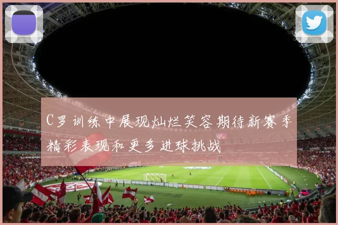 C罗训练中展现灿烂笑容期待新赛季精彩表现和更多进球挑战