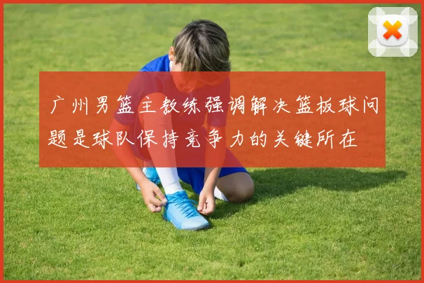 广州男篮主教练强调解决篮板球问题是球队保持竞争力的关键所在