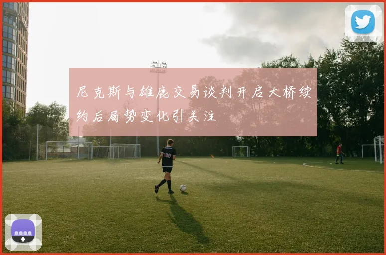 尼克斯与雄鹿交易谈判开启大桥续约后局势变化引关注