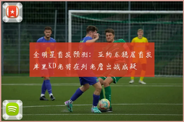 全明星首发预测：亚约东稳居首发库里KD老将在列老詹出战成疑