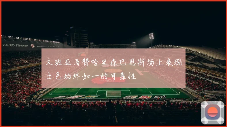 文班亚马赞哈里森巴恩斯场上表现出色始终如一的可靠性