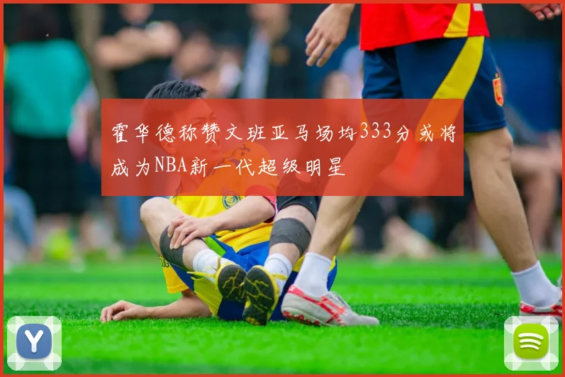 霍华德称赞文班亚马场均333分或将成为NBA新一代超级明星