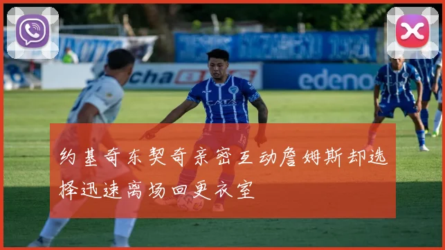 约基奇东契奇亲密互动詹姆斯却选择迅速离场回更衣室