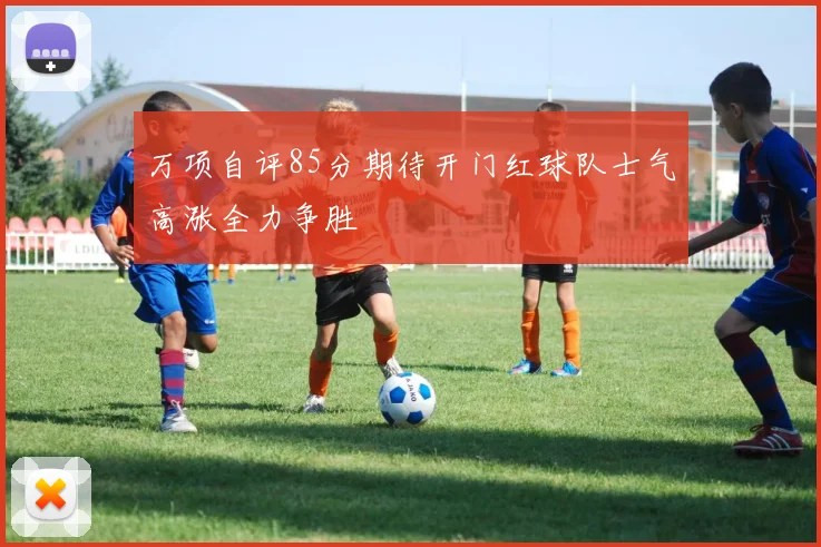 万项自评85分期待开门红球队士气高涨全力争胜