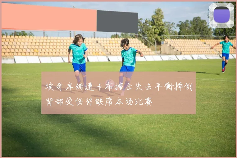 埃奇库姆遭卡布撞击失去平衡摔倒背部受伤将缺席本场比赛