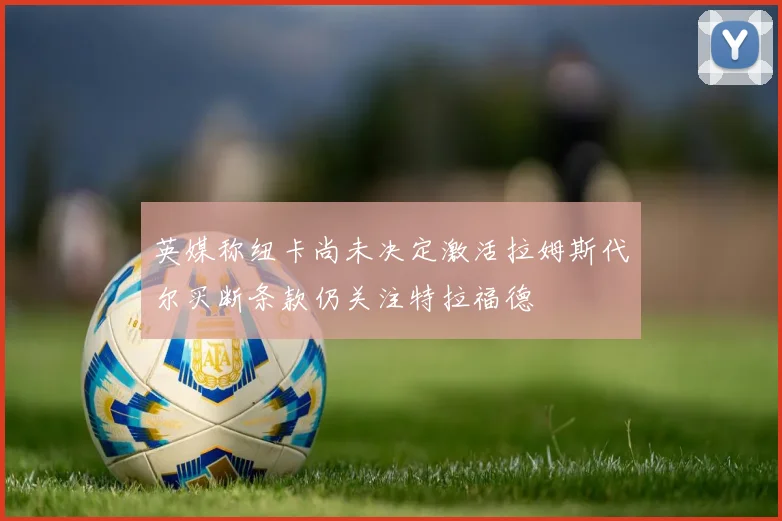 英媒称纽卡尚未决定激活拉姆斯代尔买断条款仍关注特拉福德