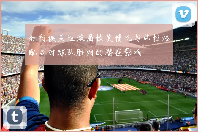 独行侠关注浓眉恢复情况与弗拉格配合对球队胜利的潜在影响