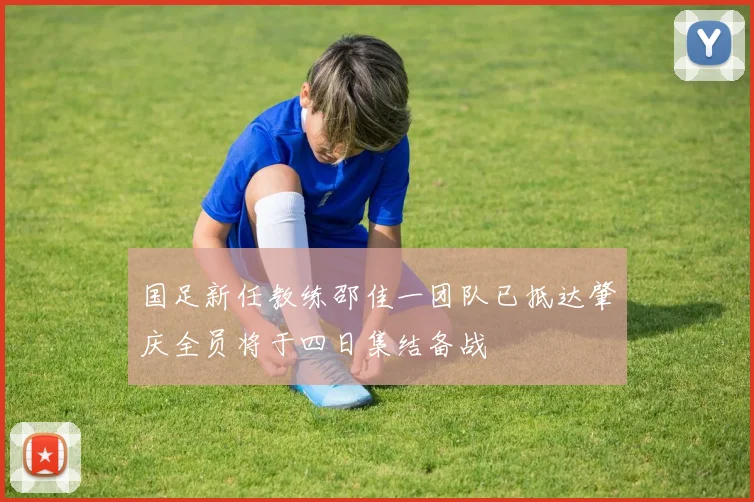 国足新任教练邵佳一团队已抵达肇庆全员将于四日集结备战