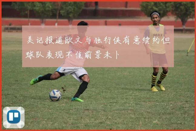 美记报道欧文与独行侠有意续约但球队表现不佳前景未卜