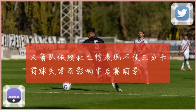 火箭队依赖杜兰特表现不佳三分和罚球失常恐影响季后赛前景